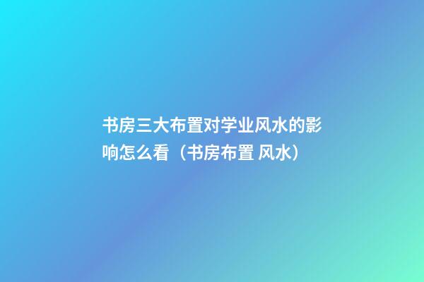 书房三大布置对学业风水的影响怎么看（书房布置 风水）